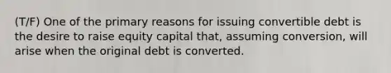 (T/F) One of the primary reasons for issuing convertible debt is the desire to raise equity capital that, assuming conversion, will arise when the original debt is converted.