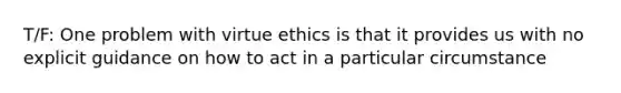 T/F: One problem with virtue ethics is that it provides us with no explicit guidance on how to act in a particular circumstance