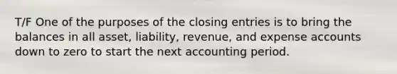 T/F One of the purposes of the closing entries is to bring the balances in all asset, liability, revenue, and expense accounts down to zero to start the next accounting period.