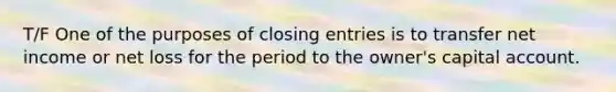 T/F One of the purposes of closing entries is to transfer net income or net loss for the period to the owner's capital account.