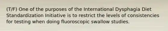 (T/F) One of the purposes of the International Dysphagia Diet Standardization Initiative is to restrict the levels of consistencies for testing when doing fluoroscopic swallow studies.