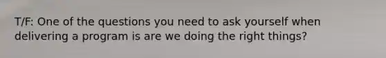 T/F: One of the questions you need to ask yourself when delivering a program is are we doing the right things?