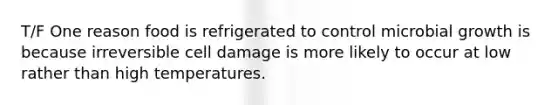 T/F One reason food is refrigerated to control microbial growth is because irreversible cell damage is more likely to occur at low rather than high temperatures.