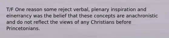 T/F One reason some reject verbal, plenary inspiration and einerrancy was the belief that these concepts are anachronistic and do not reflect the views of any Christians before Princetonians.