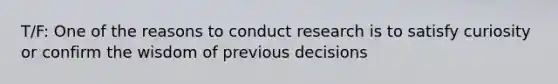 T/F: One of the reasons to conduct research is to satisfy curiosity or confirm the wisdom of previous decisions