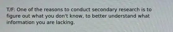 T/F: One of the reasons to conduct secondary research is to figure out what you don't know, to better understand what information you are lacking.