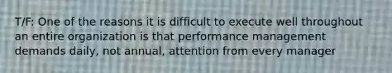 T/F: One of the reasons it is difficult to execute well throughout an entire organization is that performance management demands daily, not annual, attention from every manager