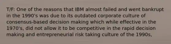 T/F: One of the reasons that IBM almost failed and went bankrupt in the 1990's was due to its outdated corporate culture of consensus-based decision making which while effective in the 1970's, did not allow it to be competitive in the rapid decision making and entrepreneurial risk taking culture of the 1990s,