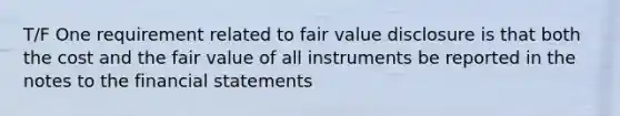 T/F One requirement related to fair value disclosure is that both the cost and the fair value of all instruments be reported in the notes to the <a href='https://www.questionai.com/knowledge/kFBJaQCz4b-financial-statements' class='anchor-knowledge'>financial statements</a>