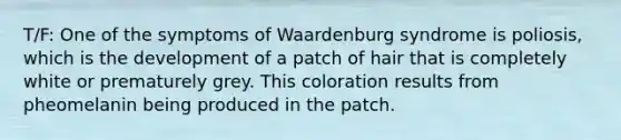 T/F: One of the symptoms of Waardenburg syndrome is poliosis, which is the development of a patch of hair that is completely white or prematurely grey. This coloration results from pheomelanin being produced in the patch.