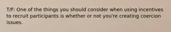 T/F: One of the things you should consider when using incentives to recruit participants is whether or not you're creating coercion issues.