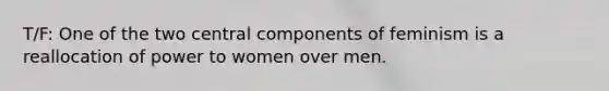 T/F: One of the two central components of feminism is a reallocation of power to women over men.