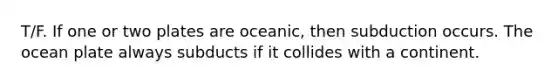 T/F. If one or two plates are oceanic, then subduction occurs. The ocean plate always subducts if it collides with a continent.