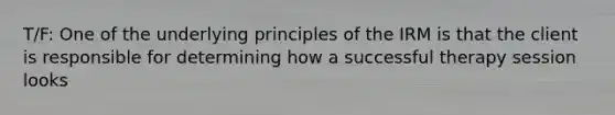 T/F: One of the underlying principles of the IRM is that the client is responsible for determining how a successful therapy session looks