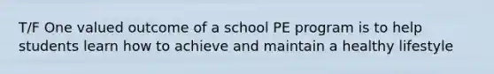 T/F One valued outcome of a school PE program is to help students learn how to achieve and maintain a healthy lifestyle