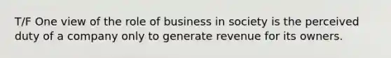 T/F One view of the role of business in society is the perceived duty of a company only to generate revenue for its owners.