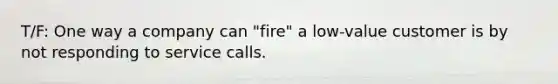 T/F: One way a company can "fire" a low-value customer is by not responding to service calls.