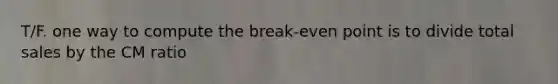 T/F. one way to compute the break-even point is to divide total sales by the CM ratio