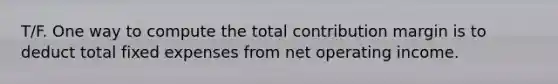 T/F. One way to compute the total contribution margin is to deduct total fixed expenses from net operating income.