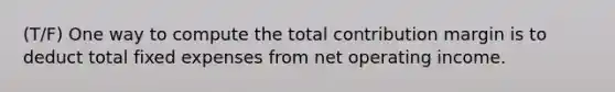 (T/F) One way to compute the total contribution margin is to deduct total fixed expenses from net operating income.