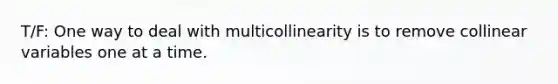 T/F: One way to deal with multicollinearity is to remove collinear variables one at a time.