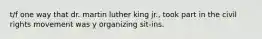 t/f one way that dr. martin luther king jr., took part in the civil rights movement was y organizing sit-ins.