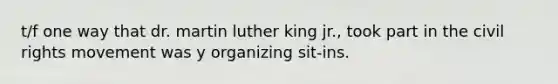 t/f one way that dr. martin luther king jr., took part in the civil rights movement was y organizing sit-ins.