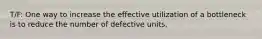 T/F: One way to increase the effective utilization of a bottleneck is to reduce the number of defective units.