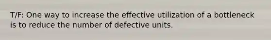 T/F: One way to increase the effective utilization of a bottleneck is to reduce the number of defective units.