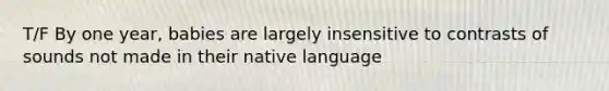 T/F By one year, babies are largely insensitive to contrasts of sounds not made in their native language