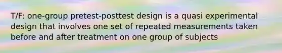 T/F: one-group pretest-posttest design is a quasi experimental design that involves one set of repeated measurements taken before and after treatment on one group of subjects