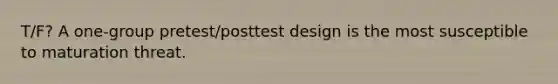 T/F? A one-group pretest/posttest design is the most susceptible to maturation threat.