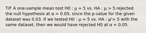 T/F A one-sample mean test H0 : μ = 5 vs. HA : μ > 5 rejected the null hypothesis at α = 0.05, since the p-value for the given dataset was 0.03. If we tested H0 : μ = 5 vs. HA : μ ̸= 5 with the same dataset, then we would have rejected H0 at α = 0.05.