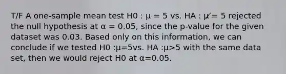 T/F A one-sample mean test H0 : μ = 5 vs. HA : μ ̸= 5 rejected the null hypothesis at α = 0.05, since the p-value for the given dataset was 0.03. Based only on this information, we can conclude if we tested H0 :μ=5vs. HA :μ>5 with the same data set, then we would reject H0 at α=0.05.