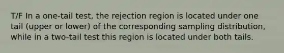 T/F In a one-tail test, the rejection region is located under one tail (upper or lower) of the corresponding sampling distribution, while in a two-tail test this region is located under both tails.