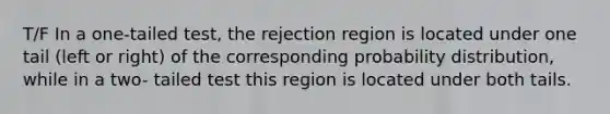 T/F In a one-tailed test, the rejection region is located under one tail (left or right) of the corresponding probability distribution, while in a two- tailed test this region is located under both tails.