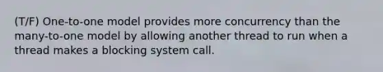 (T/F) One-to-one model provides more concurrency than the many-to-one model by allowing another thread to run when a thread makes a blocking system call.