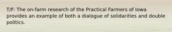 T/F: The on-farm research of the Practical Farmers of Iowa provides an example of both a dialogue of solidarities and double politics.