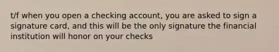 t/f when you open a checking account, you are asked to sign a signature card, and this will be the only signature the financial institution will honor on your checks