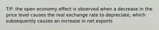 T/F: the open economy effect is observed when a decrease in the price level causes the real exchange rate to depreciate, which subsequently causes an increase in net exports