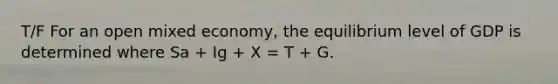 T/F For an open mixed economy, the equilibrium level of GDP is determined where Sa + Ig + X = T + G.