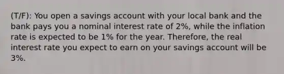 (T/F): You open a savings account with your local bank and the bank pays you a nominal interest rate of 2%, while the inflation rate is expected to be 1% for the year. Therefore, the real interest rate you expect to earn on your savings account will be 3%.