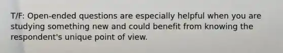 T/F: Open-ended questions are especially helpful when you are studying something new and could benefit from knowing the respondent's unique point of view.