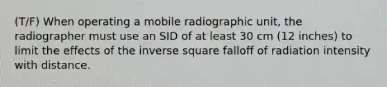 (T/F) When operating a mobile radiographic unit, the radiographer must use an SID of at least 30 cm (12 inches) to limit the effects of the inverse square falloff of radiation intensity with distance.