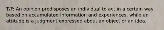 T/F: An opinion predisposes an individual to act in a certain way based on accumulated information and experiences, while an attitude is a judgment expressed about an object or an idea.