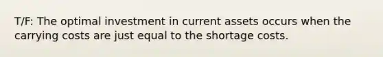 T/F: The optimal investment in current assets occurs when the carrying costs are just equal to the shortage costs.