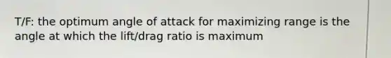 T/F: the optimum angle of attack for maximizing range is the angle at which the lift/drag ratio is maximum