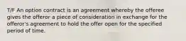 T/F An option contract is an agreement whereby the offeree gives the offeror a piece of consideration in exchange for the offeror's agreement to hold the offer open for the specified period of time.