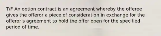 T/F An option contract is an agreement whereby the offeree gives the offeror a piece of consideration in exchange for the offeror's agreement to hold the offer open for the specified period of time.