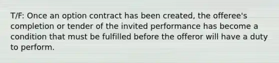 T/F: Once an option contract has been created, the offeree's completion or tender of the invited performance has become a condition that must be fulfilled before the offeror will have a duty to perform.